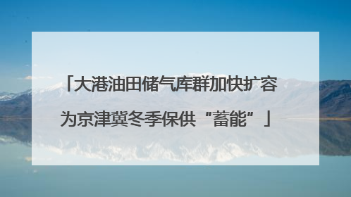 大港油田储气库群加快扩容 为京津冀冬季保供“蓄能”