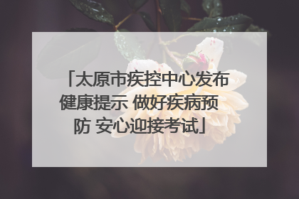 太原市疾控中心发布健康提示 做好疾病预防 安心迎接考试