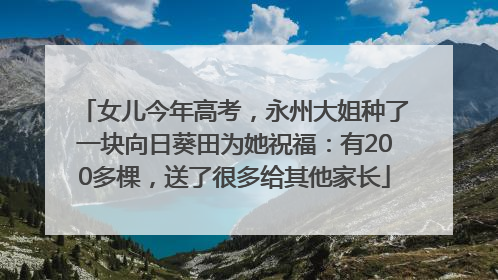 女儿今年高考，永州大姐种了一块向日葵田为她祝福：有200多棵，送了很多给其他家长