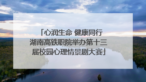 心润生命 健康同行 湖南高铁职院举办第十三届校园心理情景剧大赛