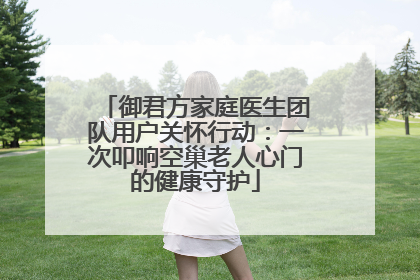 御君方家庭医生团队用户关怀行动：一次叩响空巢老人心门的健康守护