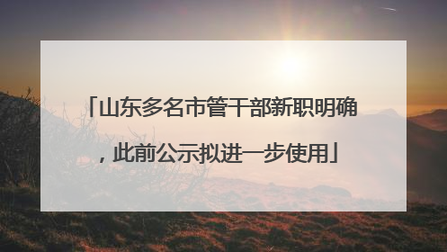 山东多名市管干部新职明确，此前公示拟进一步使用