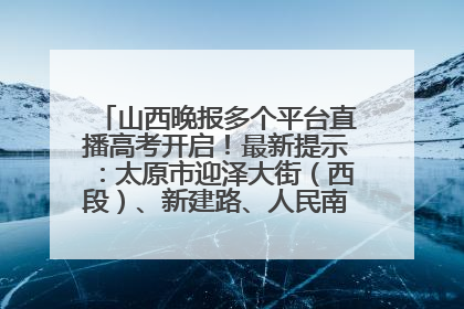 山西晚报多个平台直播高考开启！最新提示：太原市迎泽大街（西段）、新建路、人民南路高考期间增开路口