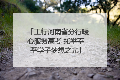 工行河南省分行暖心服务高考 托举莘莘学子梦想之光