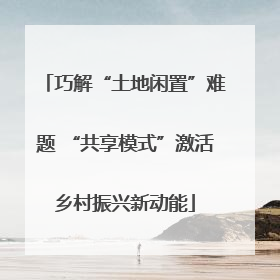 巧解“土地闲置”难题 “共享模式”激活乡村振兴新动能