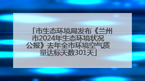 市生态环境局发布《兰州市2024年生态环境状况公报》去年全市环境空气质量达标天数301天