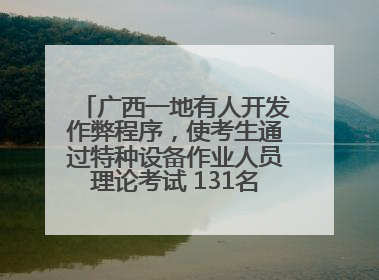 广西一地有人开发作弊程序，使考生通过特种设备作业人员理论考试 131名考生证书被撤销