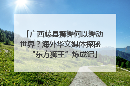 广西藤县狮舞何以舞动世界？海外华文媒体探秘“东方狮王”炼成记