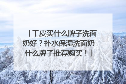 干皮买什么牌子洗面奶好？补水保湿洗面奶什么牌子推荐购买！