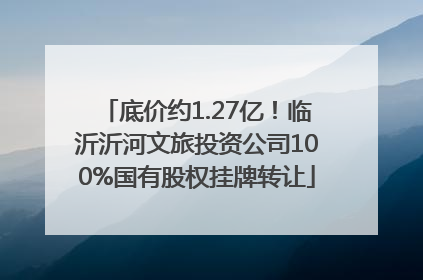 底价约1.27亿！临沂沂河文旅投资公司100%国有股权挂牌转让