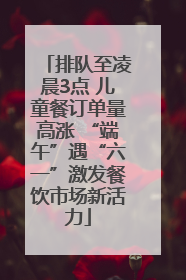 排队至凌晨3点 儿童餐订单量高涨 “端午”遇“六一”激发餐饮市场新活力