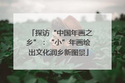 探访“中国年画之乡”：“小”年画绘出文化润乡新图景