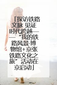 探访铁路文脉 见证时代跨越——“我的铁路风景·博物馆+京张铁路文化之旅”活动在京启动