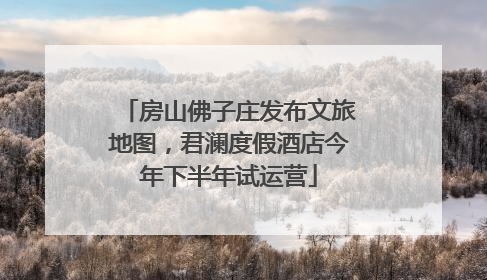 房山佛子庄发布文旅地图，君澜度假酒店今年下半年试运营