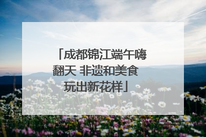 成都锦江端午嗨翻天 非遗和美食玩出新花样