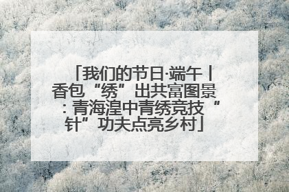 我们的节日·端午丨香包“绣”出共富图景：青海湟中青绣竞技“针”功夫点亮乡村