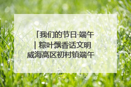 我们的节日·端午｜粽叶飘香话文明 威海高区初村镇端午系列活动亮点纷呈