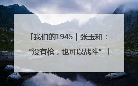 我们的1945｜张玉和：“没有枪，也可以战斗”