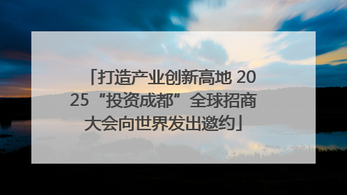 打造产业创新高地 2025“投资成都”全球招商大会向世界发出邀约