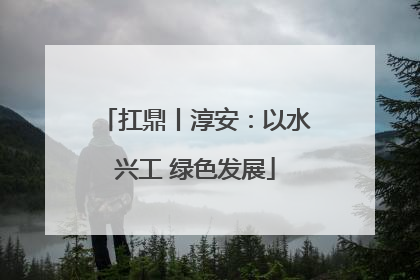 扛鼎丨淳安：以水兴工 绿色发展