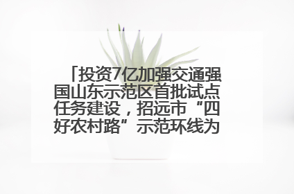 投资7亿加强交通强国山东示范区首批试点任务建设，招远市“四好农村路”示范环线为乡村振兴“开路”