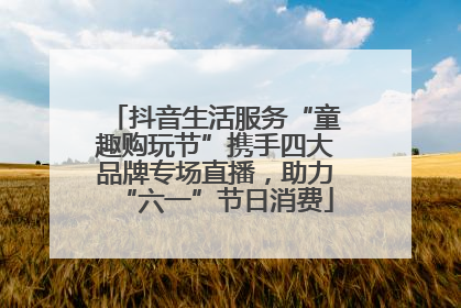 抖音生活服务“童趣购玩节”携手四大品牌专场直播，助力“六一”节日消费