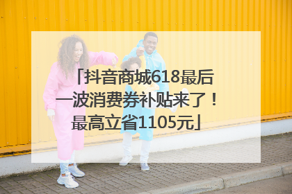 抖音商城618最后一波消费券补贴来了！最高立省1105元