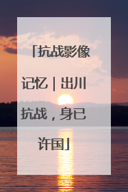 抗战影像记忆｜出川抗战，身已许国