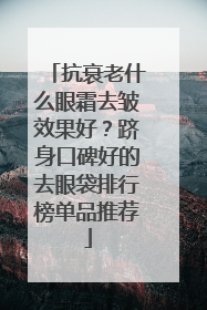 抗衰老什么眼霜去皱效果好？跻身口碑好的去眼袋排行榜单品推荐