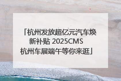 杭州发放超亿元汽车焕新补贴 2025CMS杭州车展端午等你来逛