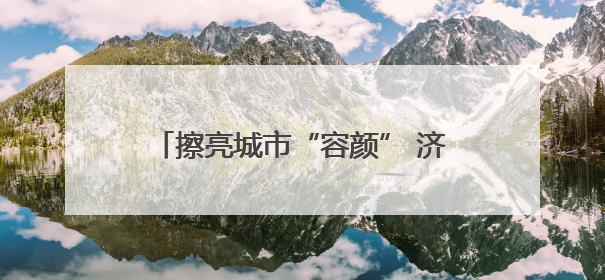 擦亮城市“容颜” 济南市历下区3万件城市家具“清凉焕新”迎盛夏