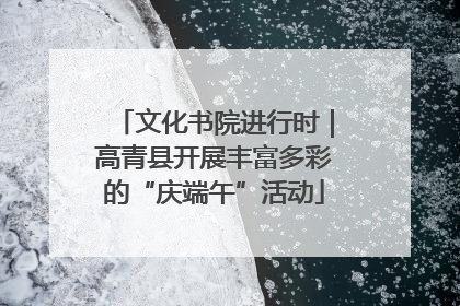 文化书院进行时｜高青县开展丰富多彩的“庆端午”活动
