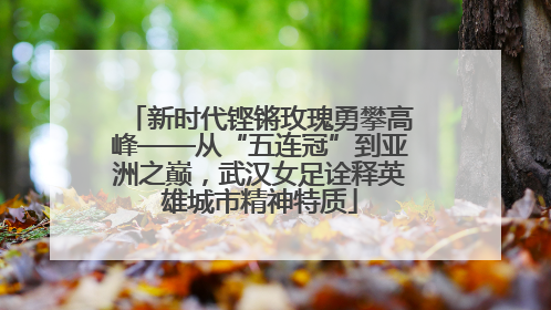 新时代铿锵玫瑰勇攀高峰——从“五连冠”到亚洲之巅，武汉女足诠释英雄城市精神特质