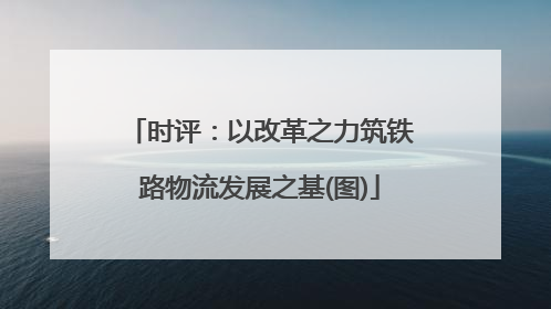 时评：以改革之力筑铁路物流发展之基(图)