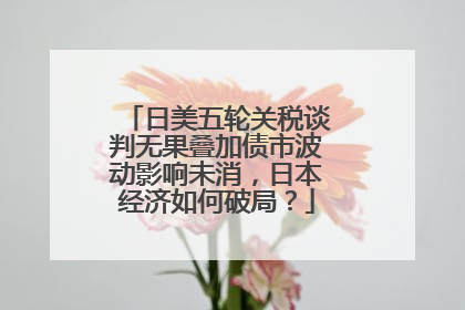日美五轮关税谈判无果叠加债市波动影响未消，日本经济如何破局？