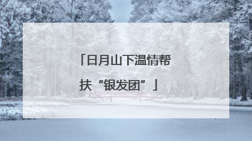 日月山下温情帮扶“银发团”