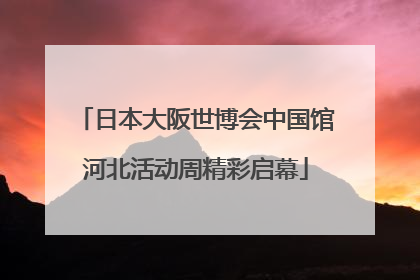 日本大阪世博会中国馆河北活动周精彩启幕