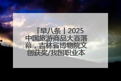 早八条丨2025中国旅游商品大赛落幕，吉林省博物院文创获奖/我国职业本科高校加速扩容