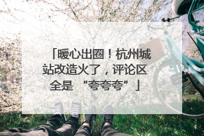暖心出圈！杭州城站改造火了，评论区全是 “夸夸夸”