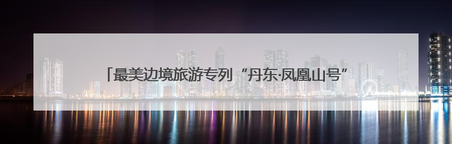 最美边境旅游专列“丹东·凤凰山号”启程，以铁轨为弦奏响文旅融合新乐章