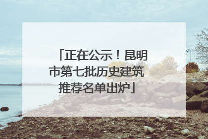 正在公示！昆明市第七批历史建筑推荐名单出炉