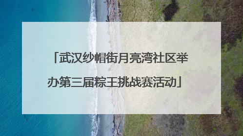 武汉纱帽街月亮湾社区举办第三届粽王挑战赛活动