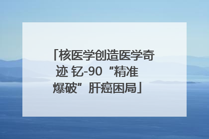 核医学创造医学奇迹 钇-90“精准爆破”肝癌困局