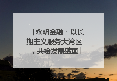 永明金融：以长期主义服务大湾区，共绘发展蓝图