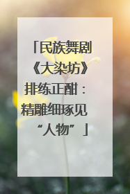 民族舞剧《大染坊》排练正酣：精雕细琢见“人物”