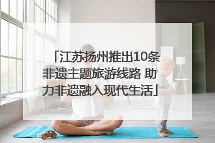江苏扬州推出10条非遗主题旅游线路 助力非遗融入现代生活