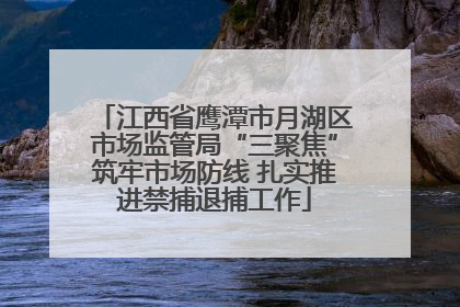 江西省鹰潭市月湖区市场监管局“三聚焦”筑牢市场防线 扎实推进禁捕退捕工作