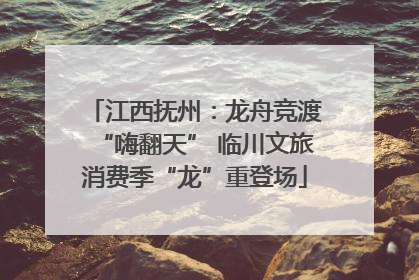 江西抚州：龙舟竞渡“嗨翻天” 临川文旅消费季“龙”重登场