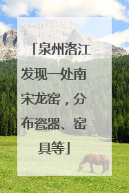 泉州洛江发现一处南宋龙窑，分布瓷器、窑具等