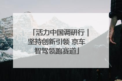 活力中国调研行｜坚持创新引领 京车智驾领跑赛道